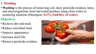 1. Washing
• Washing is the process of removing soil, dust, pesticide residues, latex,
and microorganisms from harvested produce using clean water or
sanitizing solutions (Detergent- 0.1% (1ml/liter of water).
Objectives
• Remove dirt and mud.
• Reduce microbial load.
• Improve appearance.
• Increase shelf life.
• Remove pesticide residues.
 