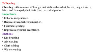 2.Cleaning
Cleaning is the removal of foreign materials such as dust, leaves, twigs, insects,
latex, and damaged plant parts from harvested produce.
Importance
• Enhances appearance.
• Reduces microbial contamination.
• Facilitates grading.
• Improves consumer acceptance.
Methods
• Dry brushing
• Air blowing
• Cloth wiping
• Water cleaning
 