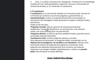 5. El cuestionario
El cuestionario es un instrumento utilizado en la encuesta escrita. Consiste en
un formato que contiene una serie de preguntas y, generalmente, es
autoadministrado, es decir, lo responde directamente el encuestado sin
intervención del investigador. Puede presentarse en papel o mediante medios
electrónicos.
Puede ser de tres tipos:
•Preguntas cerradas: ofrecen opciones de respuesta previamente
establecidas. Pueden ser dicotómicas, con dos opciones, o de selección
simple, con varias opciones pero una sola elección.
•Preguntas abiertas: no ofrecen opciones predeterminadas y permiten que el
encuestado responda libremente.
•Cuestionario mixto: combina preguntas abiertas y cerradas.
Para elaborarlo correctamente, las preguntas deben corresponder con los
objetivos de la investigación, las variables y sus indicadores. Además, Arias
recomienda ordenar las preguntas de lo general a lo particular, evitar
preguntas que dependan excesivamente de la memoria, que induzcan
respuestas o que tengan múltiples interpretaciones, y realizar una prueba
piloto antes de aplicar la versión definitiva.
5. Arias, F. G. (2012). El proyecto de investigación: Introducción a la metodología
científica (6.ª ed.). Editorial Episteme. Capítulo 6. Técnicas e instrumentos de
recolección de datos, p. 74. Contenido: El cuestionario.
Autor: Gabriel Oxsa Quispe
 
