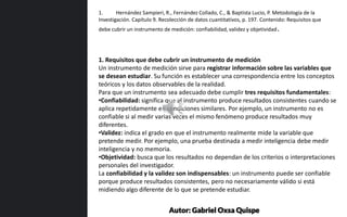1. Requisitos que debe cubrir un instrumento de medición
Un instrumento de medición sirve para registrar información sobre las variables que
se desean estudiar. Su función es establecer una correspondencia entre los conceptos
teóricos y los datos observables de la realidad.
Para que un instrumento sea adecuado debe cumplir tres requisitos fundamentales:
•Confiabilidad: significa que el instrumento produce resultados consistentes cuando se
aplica repetidamente en condiciones similares. Por ejemplo, un instrumento no es
confiable si al medir varias veces el mismo fenómeno produce resultados muy
diferentes.
•Validez: indica el grado en que el instrumento realmente mide la variable que
pretende medir. Por ejemplo, una prueba destinada a medir inteligencia debe medir
inteligencia y no memoria.
•Objetividad: busca que los resultados no dependan de los criterios o interpretaciones
personales del investigador.
La confiabilidad y la validez son indispensables: un instrumento puede ser confiable
porque produce resultados consistentes, pero no necesariamente válido si está
midiendo algo diferente de lo que se pretende estudiar.
1. Hernández Sampieri, R., Fernández Collado, C., & Baptista Lucio, P. Metodología de la
Investigación. Capítulo 9. Recolección de datos cuantitativos, p. 197. Contenido: Requisitos que
debe cubrir un instrumento de medición: confiabilidad, validez y objetividad.
Autor: Gabriel Oxsa Quispe
 