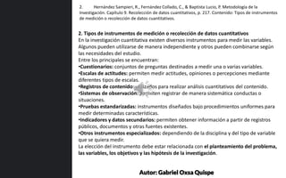 2. Tipos de instrumentos de medición o recolección de datos cuantitativos
En la investigación cuantitativa existen diversos instrumentos para medir las variables.
Algunos pueden utilizarse de manera independiente y otros pueden combinarse según
las necesidades del estudio.
Entre los principales se encuentran:
•Cuestionarios: conjuntos de preguntas destinados a medir una o varias variables.
•Escalas de actitudes: permiten medir actitudes, opiniones o percepciones mediante
diferentes tipos de escalas.
•Registros de contenido: utilizados para realizar análisis cuantitativos del contenido.
•Sistemas de observación: permiten registrar de manera sistemática conductas o
situaciones.
•Pruebas estandarizadas: instrumentos diseñados bajo procedimientos uniformes para
medir determinadas características.
•Indicadores y datos secundarios: permiten obtener información a partir de registros
públicos, documentos y otras fuentes existentes.
•Otros instrumentos especializados: dependiendo de la disciplina y del tipo de variable
que se quiera medir.
La elección del instrumento debe estar relacionada con el planteamiento del problema,
las variables, los objetivos y las hipótesis de la investigación.
2. Hernández Sampieri, R., Fernández Collado, C., & Baptista Lucio, P. Metodología de la
Investigación. Capítulo 9. Recolección de datos cuantitativos, p. 217. Contenido: Tipos de instrumentos
de medición o recolección de datos cuantitativos.
Autor: Gabriel Oxsa Quispe
 