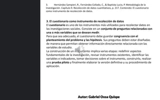 3. El cuestionario como instrumento de recolección de datos
El cuestionario es uno de los instrumentos más utilizados para recolectar datos en
las investigaciones sociales. Consiste en un conjunto de preguntas relacionadas con
una o más variables que se desean medir.
Para que sea adecuado, el cuestionario debe guardar congruencia con el
planteamiento del problema y las hipótesis. Sus preguntas deben estar diseñadas
de manera que permitan obtener información directamente relacionada con las
variables de estudio.
La construcción de un instrumento implica varias etapas: redefinir aspectos
fundamentales de la investigación, revisar instrumentos existentes, identificar las
variables e indicadores, tomar decisiones sobre el instrumento, construirlo, realizar
una prueba piloto y finalmente elaborar la versión definitiva y su procedimiento de
aplicación.
3. Hernández Sampieri, R., Fernández Collado, C., & Baptista Lucio, P. Metodología de la
Investigación. Capítulo 9. Recolección de datos cuantitativos, p. 217. Contenido: El cuestionario
como instrumento de recolección de datos.
Autor: Gabriel Oxsa Quispe
 