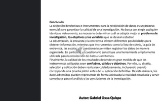 Conclusión
La selección de técnicas e instrumentos para la recolección de datos es un proceso
esencial para garantizar la calidad de una investigación. No basta con elegir cualquier
técnica o instrumento; es necesario determinar cuál se adapta mejor al problema de
investigación, los objetivos y las variables que se desean estudiar.
La observación, la encuesta y la entrevista ofrecen diferentes posibilidades para
obtener información, mientras que instrumentos como la lista de cotejo, la guía de
entrevista, las escalas y el cuestionario permiten registrar los datos de manera
organizada. En particular, el cuestionario constituye una herramienta ampliamente
utilizada para la recolección de datos cuantitativos.
Finalmente, la calidad de los resultados depende en gran medida de que los
instrumentos utilizados sean confiables, válidos y objetivos. Por ello, su diseño,
selección y aplicación deben realizarse cuidadosamente, incluyendo cuando
corresponda una prueba piloto antes de su aplicación definitiva. De esta manera, los
datos obtenidos pueden representar de forma adecuada la realidad estudiada y servir
como base para el análisis y las conclusiones de la investigación.
Autor: Gabriel Oxsa Quispe
 