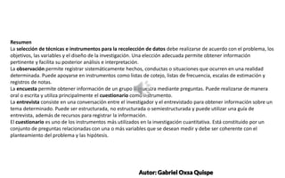 SUBTITLE EXAMPLE
SUBTITLE EXAMPLE
Resumen
La selección de técnicas e instrumentos para la recolección de datos debe realizarse de acuerdo con el problema, los
objetivos, las variables y el diseño de la investigación. Una elección adecuada permite obtener información
pertinente y facilita su posterior análisis e interpretación.
La observación permite registrar sistemáticamente hechos, conductas o situaciones que ocurren en una realidad
determinada. Puede apoyarse en instrumentos como listas de cotejo, listas de frecuencia, escalas de estimación y
registros de notas.
La encuesta permite obtener información de un grupo o muestra mediante preguntas. Puede realizarse de manera
oral o escrita y utiliza principalmente el cuestionario como instrumento.
La entrevista consiste en una conversación entre el investigador y el entrevistado para obtener información sobre un
tema determinado. Puede ser estructurada, no estructurada o semiestructurada y puede utilizar una guía de
entrevista, además de recursos para registrar la información.
El cuestionario es uno de los instrumentos más utilizados en la investigación cuantitativa. Está constituido por un
conjunto de preguntas relacionadas con una o más variables que se desean medir y debe ser coherente con el
planteamiento del problema y las hipótesis.
Autor: Gabriel Oxsa Quispe
 