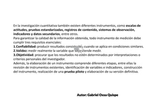SUBTITLE EXAMPLE
SUBTITLE EXAMPLE
En la investigación cuantitativa también existen diferentes instrumentos, como escalas de
actitudes, pruebas estandarizadas, registros de contenido, sistemas de observación,
indicadores y datos secundarios, entre otros.
Para garantizar la calidad de la información obtenida, todo instrumento de medición debe
cumplir tres requisitos esenciales:
1.Confiabilidad: producir resultados consistentes cuando se aplica en condiciones similares.
2.Validez: medir realmente la variable que se pretende medir.
3.Objetividad: procurar que los resultados no estén determinados por interpretaciones o
criterios personales del investigador.
Además, la elaboración de un instrumento comprende diferentes etapas, entre ellas la
revisión de instrumentos existentes, identificación de variables e indicadores, construcción
del instrumento, realización de una prueba piloto y elaboración de su versión definitiva.
Autor: Gabriel Oxsa Quispe
 