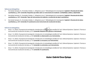 SUBTITLE EXAMPLE
SUBTITLE EXAMPLE
Referencias bibliográficas
1. Hernández Sampieri, R., Fernández Collado, C., & Baptista Lucio, P. Metodología de la Investigación. Capítulo 9. Recolección de datos
cuantitativos, p. 197. Contenido: Requisitos que debe cubrir un instrumento de medición: confiabilidad, validez y objetividad.
2. Hernández Sampieri, R., Fernández Collado, C., & Baptista Lucio, P. Metodología de la Investigación. Capítulo 9. Recolección de datos
cuantitativos, p. 217. Contenido: Tipos de instrumentos de medición o recolección de datos cuantitativos.
3. Hernández Sampieri, R., Fernández Collado, C., & Baptista Lucio, P. Metodología de la Investigación. Capítulo 9. Recolección de datos
cuantitativos, p. 217. Contenido: El cuestionario como instrumento de recolección de datos.
Referencias bibliográficas
1. Arias, F. G. (2012). El proyecto de investigación: Introducción a la metodología científica (6.ª ed.). Editorial Episteme. Capítulo 6. Técnicas e
instrumentos de recolección de datos, p. 67. Contenido: Relación entre técnica e instrumento.
2. Arias, F. G. (2012). El proyecto de investigación: Introducción a la metodología científica (6.ª ed.). Editorial Episteme. Capítulo 6. Técnicas e
instrumentos de recolección de datos, p. 69. Contenido: La observación y sus instrumentos.
3. Arias, F. G. (2012). El proyecto de investigación: Introducción a la metodología científica (6.ª ed.). Editorial Episteme. Capítulo 6. Técnicas e
instrumentos de recolección de datos, p. 72. Contenido: La encuesta y sus instrumentos.
4. Arias, F. G. (2012). El proyecto de investigación: Introducción a la metodología científica (6.ª ed.). Editorial Episteme. Capítulo 6. Técnicas e
instrumentos de recolección de datos, p. 73. Contenido: La entrevista y sus instrumentos.
5. Arias, F. G. (2012). El proyecto de investigación: Introducción a la metodología científica (6.ª ed.). Editorial Episteme. Capítulo 6. Técnicas e
instrumentos de recolección de datos, p. 74. Contenido: El cuestionario.
Autor: Gabriel Oxsa Quispe
 