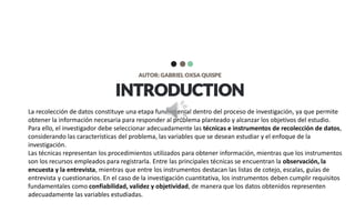 INTRODUCTION
AUTOR: GABRIEL OXSA QUISPE
La recolección de datos constituye una etapa fundamental dentro del proceso de investigación, ya que permite
obtener la información necesaria para responder al problema planteado y alcanzar los objetivos del estudio.
Para ello, el investigador debe seleccionar adecuadamente las técnicas e instrumentos de recolección de datos,
considerando las características del problema, las variables que se desean estudiar y el enfoque de la
investigación.
Las técnicas representan los procedimientos utilizados para obtener información, mientras que los instrumentos
son los recursos empleados para registrarla. Entre las principales técnicas se encuentran la observación, la
encuesta y la entrevista, mientras que entre los instrumentos destacan las listas de cotejo, escalas, guías de
entrevista y cuestionarios. En el caso de la investigación cuantitativa, los instrumentos deben cumplir requisitos
fundamentales como confiabilidad, validez y objetividad, de manera que los datos obtenidos representen
adecuadamente las variables estudiadas.
 