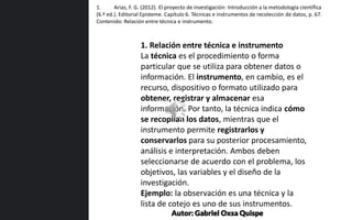 1. Relación entre técnica e instrumento
La técnica es el procedimiento o forma
particular que se utiliza para obtener datos o
información. El instrumento, en cambio, es el
recurso, dispositivo o formato utilizado para
obtener, registrar y almacenar esa
información. Por tanto, la técnica indica cómo
se recopilan los datos, mientras que el
instrumento permite registrarlos y
conservarlos para su posterior procesamiento,
análisis e interpretación. Ambos deben
seleccionarse de acuerdo con el problema, los
objetivos, las variables y el diseño de la
investigación.
Ejemplo: la observación es una técnica y la
lista de cotejo es uno de sus instrumentos.
1. Arias, F. G. (2012). El proyecto de investigación: Introducción a la metodología científica
(6.ª ed.). Editorial Episteme. Capítulo 6. Técnicas e instrumentos de recolección de datos, p. 67.
Contenido: Relación entre técnica e instrumento.
Autor: Gabriel Oxsa Quispe
 