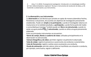 2. La observación y sus instrumentos
La observación es una técnica que consiste en captar de manera sistemática hechos,
fenómenos o situaciones, de acuerdo con objetivos de investigación previamente
establecidos. Puede ser simple o no participante, cuando el investigador observa sin
involucrarse en la realidad estudiada, y participante, cuando forma parte del medio
o comunidad que investiga. También puede ser libre o no estructurada, cuando no
existe una guía prediseñada, o estructurada, cuando se utiliza una guía previamente
elaborada.
Entre sus principales instrumentos se encuentran:
•Diario de campo, libreta o cuaderno de notas: utilizados principalmente en la
observación no estructurada.
•Cámara fotográfica y de video: permiten registrar visualmente lo observado.
•Lista de cotejo: registra la presencia o ausencia de una conducta o característica.
•Lista de frecuencias: registra cuántas veces se presenta una conducta.
•Escala de estimación: permite valorar cómo se manifiesta una situación o conducta,
por ejemplo, como buena, regular o deficiente.
2. Arias, F. G. (2012). El proyecto de investigación: Introducción a la metodología científica
(6.ª ed.). Editorial Episteme. Capítulo 6. Técnicas e instrumentos de recolección de datos, p. 69.
Contenido: La observación y sus instrumentos.
Autor: Gabriel Oxsa Quispe
 