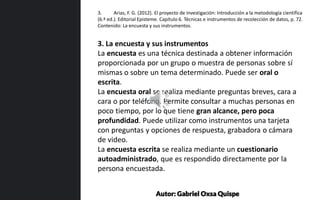 3. La encuesta y sus instrumentos
La encuesta es una técnica destinada a obtener información
proporcionada por un grupo o muestra de personas sobre sí
mismas o sobre un tema determinado. Puede ser oral o
escrita.
La encuesta oral se realiza mediante preguntas breves, cara a
cara o por teléfono. Permite consultar a muchas personas en
poco tiempo, por lo que tiene gran alcance, pero poca
profundidad. Puede utilizar como instrumentos una tarjeta
con preguntas y opciones de respuesta, grabadora o cámara
de video.
La encuesta escrita se realiza mediante un cuestionario
autoadministrado, que es respondido directamente por la
persona encuestada.
3. Arias, F. G. (2012). El proyecto de investigación: Introducción a la metodología científica
(6.ª ed.). Editorial Episteme. Capítulo 6. Técnicas e instrumentos de recolección de datos, p. 72.
Contenido: La encuesta y sus instrumentos.
Autor: Gabriel Oxsa Quispe
 