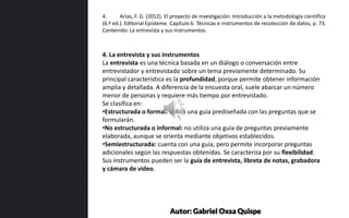 4. La entrevista y sus instrumentos
La entrevista es una técnica basada en un diálogo o conversación entre
entrevistador y entrevistado sobre un tema previamente determinado. Su
principal característica es la profundidad, porque permite obtener información
amplia y detallada. A diferencia de la encuesta oral, suele abarcar un número
menor de personas y requiere más tiempo por entrevistado.
Se clasifica en:
•Estructurada o formal: utiliza una guía prediseñada con las preguntas que se
formularán.
•No estructurada o informal: no utiliza una guía de preguntas previamente
elaborada, aunque se orienta mediante objetivos establecidos.
•Semiestructurada: cuenta con una guía, pero permite incorporar preguntas
adicionales según las respuestas obtenidas. Se caracteriza por su flexibilidad.
Sus instrumentos pueden ser la guía de entrevista, libreta de notas, grabadora
y cámara de video.
4. Arias, F. G. (2012). El proyecto de investigación: Introducción a la metodología científica
(6.ª ed.). Editorial Episteme. Capítulo 6. Técnicas e instrumentos de recolección de datos, p. 73.
Contenido: La entrevista y sus instrumentos.
Autor: Gabriel Oxsa Quispe
 