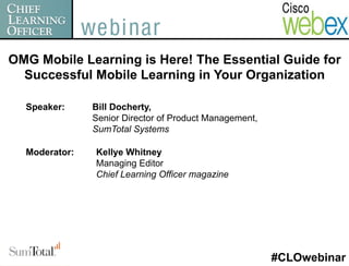 OMG Mobile Learning is Here! The Essential Guide for
  Successful Mobile Learning in Your Organization

  Speaker:     Bill Docherty,
               Senior Director of Product Management,
               SumTotal Systems

  Moderator:   Kellye Whitney
               Managing Editor
               Chief Learning Officer magazine




                                                        #CLOwebinar
 