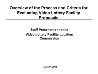 May 27, 2009
Overview of the Process and Criteria for
Evaluating Video Lottery Facility
Proposals
Staff Presentation to the
Video Lottery Facility Location
Commission
 