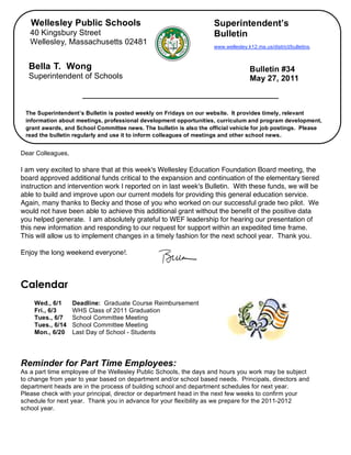 Wellesley Public Schools                                          Superintendent’s
       40 Kingsbury Street                                               Bulletin
       Wellesley, Massachusetts 02481
                                                                         www.wellesley.k12.ma.us/district/bulletins.



      Bella T. Wong                                                                     Bulletin #34
      Superintendent of Schools                                                         May 27, 2011



     The Superintendent’s Bulletin is posted weekly on Fridays on our website. It provides timely, relevant
     information about meetings, professional development opportunities, curriculum and program development,
     grant awards, and School Committee news. The bulletin is also the official vehicle for job postings. Please
     read the bulletin regularly and use it to inform colleagues of meetings and other school news.


,   Dear Colleagues,

    I am very excited to share that at this week's Wellesley Education Foundation Board meeting, the
    board approved additional funds critical to the expansion and continuation of the elementary tiered
    instruction and intervention work I reported on in last week's Bulletin. With these funds, we will be
    able to build and improve upon our current models for providing this general education service.
    Again, many thanks to Becky and those of you who worked on our successful grade two pilot. We
    would not have been able to achieve this additional grant without the benefit of the positive data
    you helped generate. I am absolutely grateful to WEF leadership for hearing our presentation of
    this new information and responding to our request for support within an expedited time frame.
    This will allow us to implement changes in a timely fashion for the next school year. Thank you.

    Enjoy the long weekend everyone!.



    Calendar
        Wed., 6/1      Deadline: Graduate Course Reimbursement
        Fri., 6/3      WHS Class of 2011 Graduation
        Tues., 6/7     School Committee Meeting
        Tues., 6/14    School Committee Meeting
        Mon., 6/20     Last Day of School - Students




    Reminder for Part Time Employees:
    As a part time employee of the Wellesley Public Schools, the days and hours you work may be subject
    to change from year to year based on department and/or school based needs. Principals, directors and
    department heads are in the process of building school and department schedules for next year.
    Please check with your principal, director or department head in the next few weeks to confirm your
    schedule for next year. Thank you in advance for your flexibility as we prepare for the 2011-2012
    school year.
 