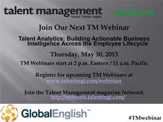 Join Our Next TM Webinar
Talent Analytics: Building Actionable Business
Intelligence Across the Employee Lifecycle
Thursday, May 30, 2013
TM Webinars start at 2 p.m. Eastern / 11 a.m. Pacific
Register for upcoming TM Webinars at
www.talentmgt.com/webinars
Join the Talent Management magazine Network
http://network.talentmgt.com/
#TMwebinar
 