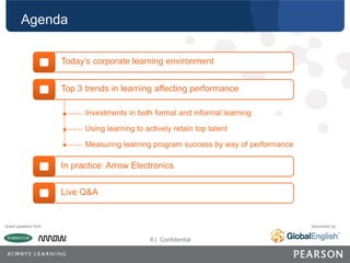 8 | CONFIDENTIAL
8 | Confidential
Guest speakers from: Sponsored by:
Agenda
Today’s corporate learning environment
Top 3 trends in learning affecting performance
Investments in both formal and informal learning
Using learning to actively retain top talent
Measuring learning program success by way of performance
In practice: Arrow Electronics
Live Q&A
 