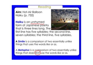 Reading
Aim: Hot­Air Balloon
Haiku (p. 732)
Haiku is an unrhymed
form of Japanese poetry
that is three lines long. The
first line has five syllables; the second line,
seven syllables; the third line, five syllables.
A Simile is a comparison of two essentially unlike
things that uses the words like or as.
A Metaphor is a comparison of two essentially unlike
things that does NOT use the words like or as.
 