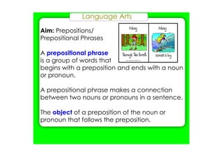 Language Arts
Aim: Prepositions/
Prepositional Phrases
A prepositional phrase
is a group of words that
begins with a preposition and ends with a noun
or pronoun.
A prepositional phrase makes a connection
between two nouns or pronouns in a sentence.
The object of a preposition of the noun or
pronoun that follows the preposition.
 