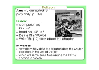 Religion
Aim: We are called to
pray daily (p. 146)
Lesson:
• Complete "We
Gather"
• Read pp. 146­147
• Define KEY WORDS
• Write TEN (10) facts about the chapter
Homework:
• How many holy days of obligation does the Church
celebrate in the United States?
• When are some good times during the day to
engage in prayer?
 