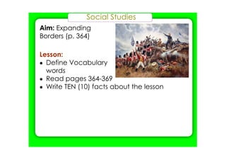 Social Studies
Aim: Expanding
Borders (p. 364)
Lesson:
• Define Vocabulary
words
• Read pages 364­369
• Write TEN (10) facts about the lesson
 