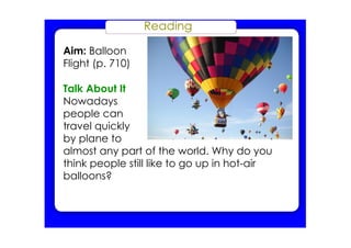 Reading
Aim: Balloon
Flight (p. 710)
Talk About It
Nowadays
people can
travel quickly
by plane to
almost any part of the world. Why do you
think people still like to go up in hot­air
balloons?
 