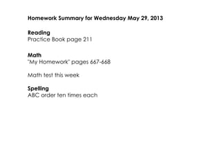 Homework Summary for Wednesday May 29, 2013
Reading
Practice Book page 211
Math
"My Homework" pages 667­668
Math test this week
Spelling
ABC order ten times each
 