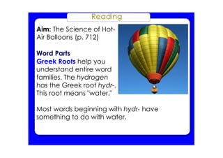 Reading
Aim: The Science of Hot­
Air Balloons (p. 712)
Word Parts
Greek Roots help you
understand entire word
families. The hydrogen
has the Greek root hydr­.
This root means "water."
Most words beginning with hydr­ have
something to do with water.
 