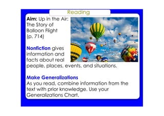Reading
Aim: Up in the Air:
The Story of
Balloon Flight
(p. 714)
Nonfiction gives
information and
facts about real
people, places, events, and situations.
Make Generalizations
As you read, combine information from the
text with prior knowledge. Use your
Generalizations Chart.
 