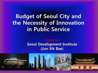 Budget of Seoul City and
the Necessity of Innovation
     in Public Service
               2012.6.13
     Seoul Development Institute
            (Jun Sik Bae)




                                   1
 