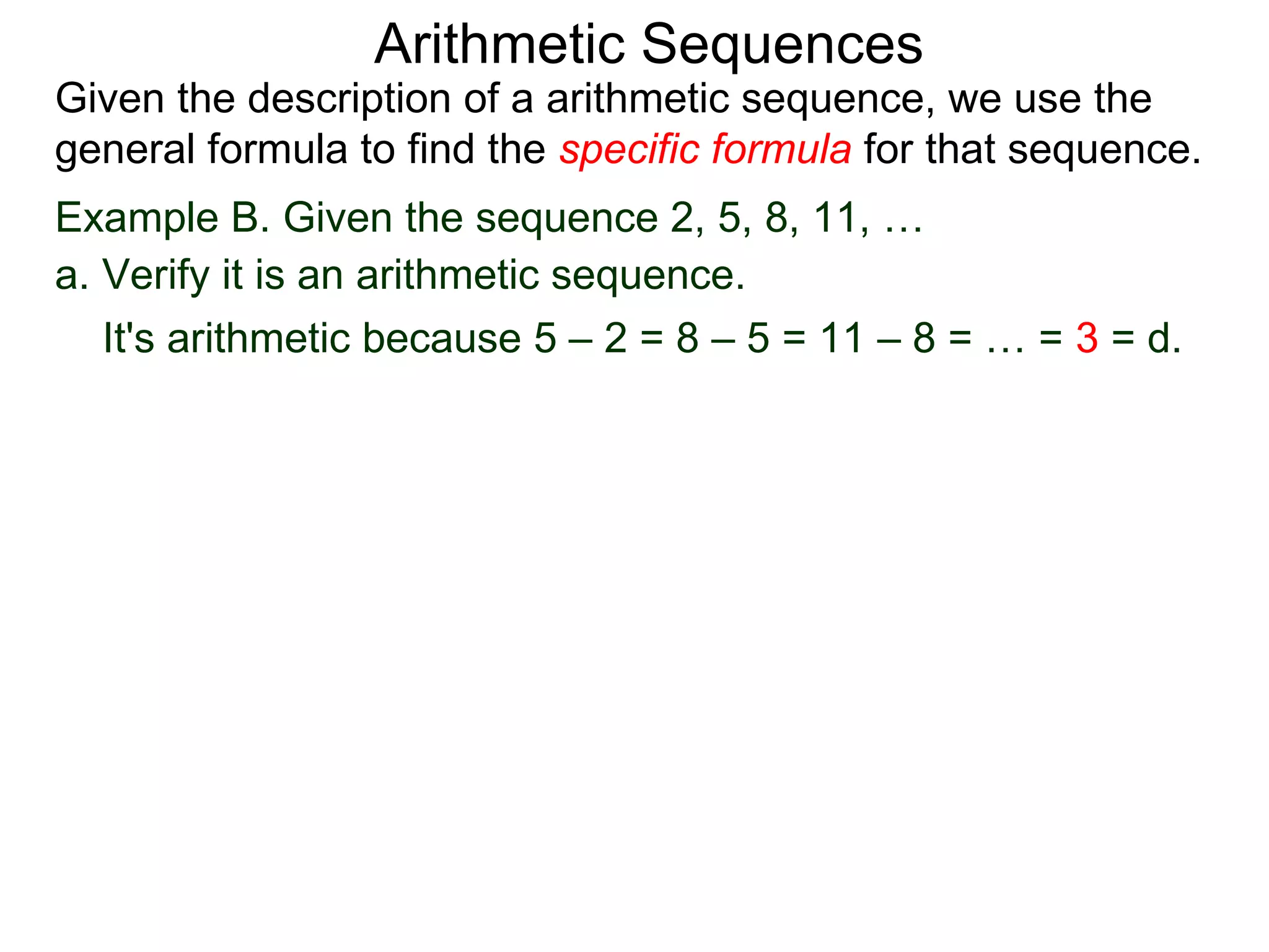 Arithmetic Sequences
Given the description of a arithmetic sequence, we use the
general formula to find the specific formula for that sequence.
Example B. Given the sequence 2, 5, 8, 11, …
a. Verify it is an arithmetic sequence.
   It's arithmetic because 5 – 2 = 8 – 5 = 11 – 8 = … = 3 = d.
 