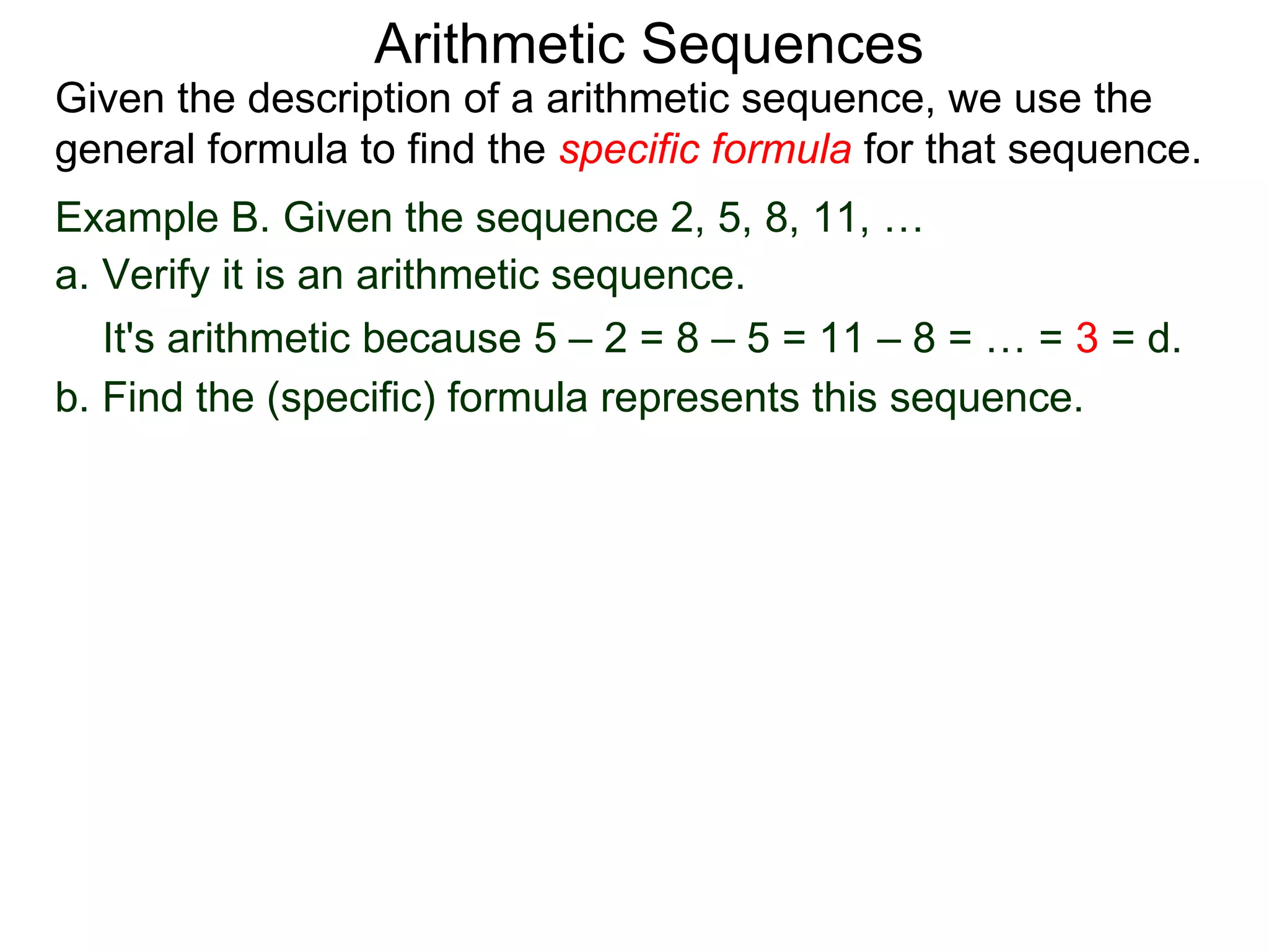 Arithmetic Sequences
Given the description of a arithmetic sequence, we use the
general formula to find the specific formula for that sequence.
Example B. Given the sequence 2, 5, 8, 11, …
a. Verify it is an arithmetic sequence.
   It's arithmetic because 5 – 2 = 8 – 5 = 11 – 8 = … = 3 = d.
b. Find the (specific) formula represents this sequence.
 