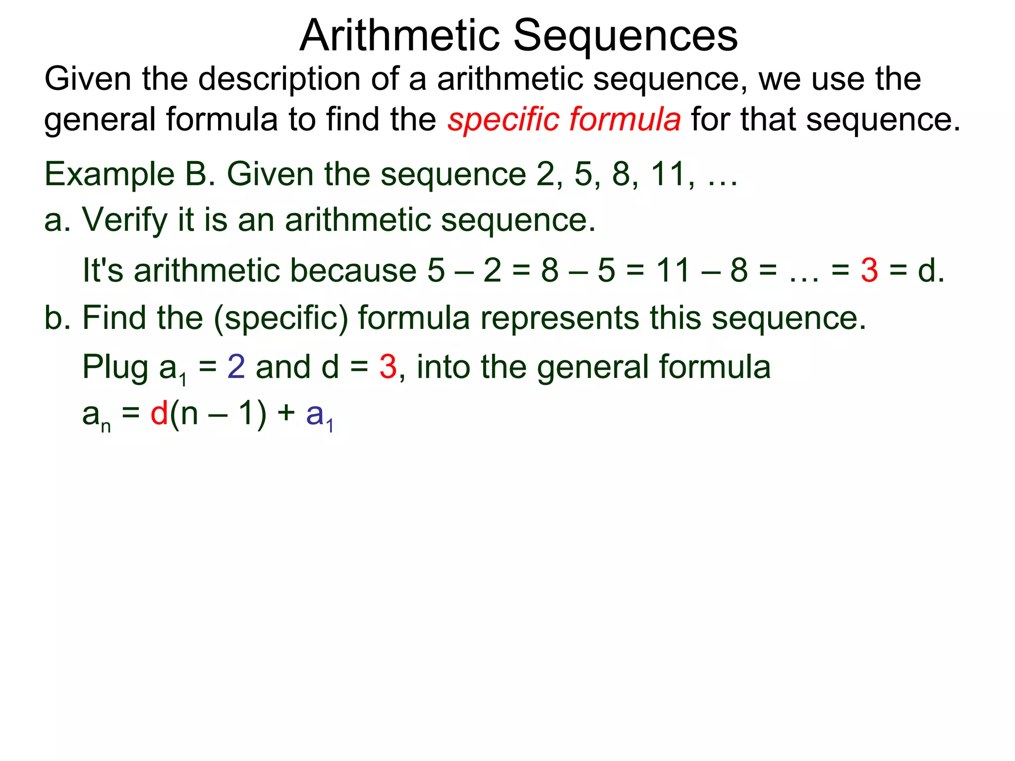 Arithmetic Sequences
Given the description of a arithmetic sequence, we use the
general formula to find the specific formula for that sequence.
Example B. Given the sequence 2, 5, 8, 11, …
a. Verify it is an arithmetic sequence.
   It's arithmetic because 5 – 2 = 8 – 5 = 11 – 8 = … = 3 = d.
b. Find the (specific) formula represents this sequence.
   Plug a1 = 2 and d = 3, into the general formula
   an = d(n – 1) + a1
 