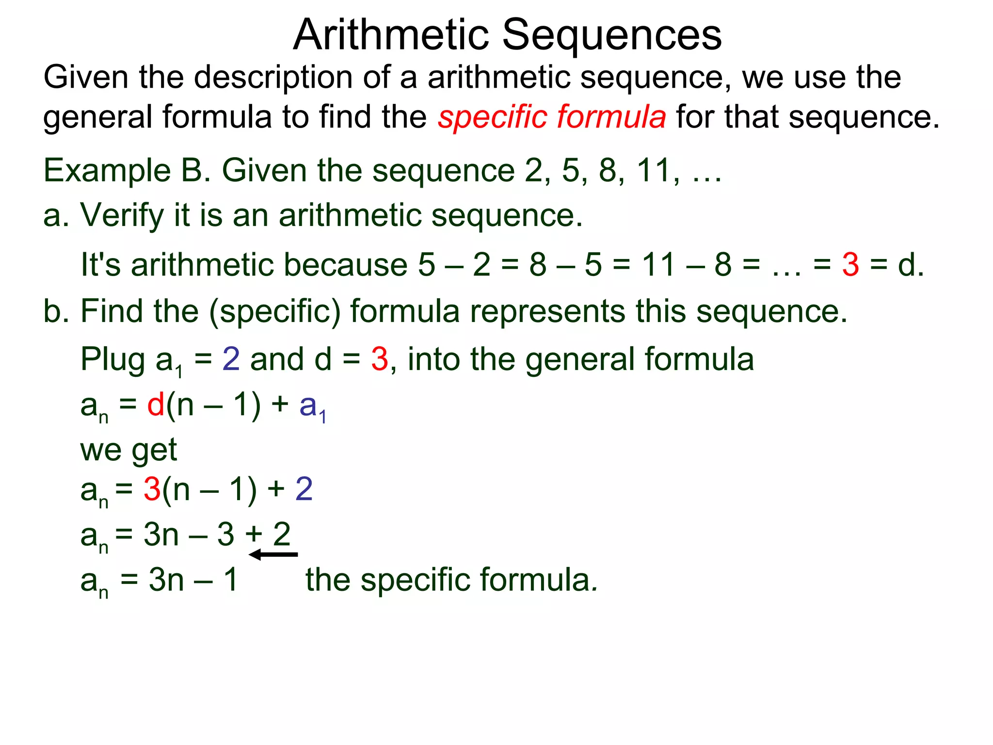 Arithmetic Sequences
Given the description of a arithmetic sequence, we use the
general formula to find the specific formula for that sequence.
Example B. Given the sequence 2, 5, 8, 11, …
a. Verify it is an arithmetic sequence.
   It's arithmetic because 5 – 2 = 8 – 5 = 11 – 8 = … = 3 = d.
b. Find the (specific) formula represents this sequence.
   Plug a1 = 2 and d = 3, into the general formula
   an = d(n – 1) + a1
   we get
   an = 3(n – 1) + 2
   an = 3n – 3 + 2
   an = 3n – 1       the specific formula.
 