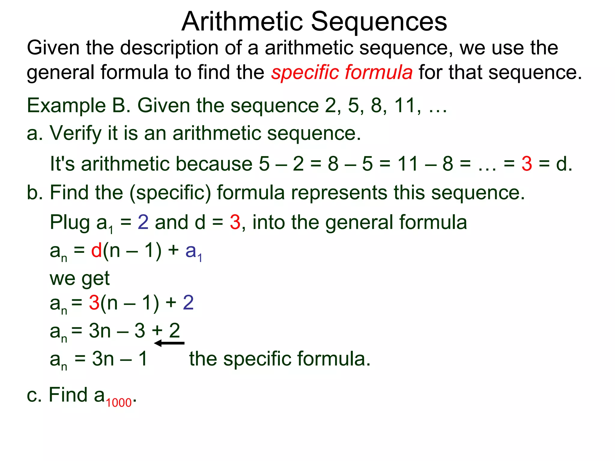Arithmetic Sequences
Given the description of a arithmetic sequence, we use the
general formula to find the specific formula for that sequence.
Example B. Given the sequence 2, 5, 8, 11, …
a. Verify it is an arithmetic sequence.
   It's arithmetic because 5 – 2 = 8 – 5 = 11 – 8 = … = 3 = d.
b. Find the (specific) formula represents this sequence.
   Plug a1 = 2 and d = 3, into the general formula
   an = d(n – 1) + a1
   we get
   an = 3(n – 1) + 2
   an = 3n – 3 + 2
   an = 3n – 1       the specific formula.
c. Find a1000.
 