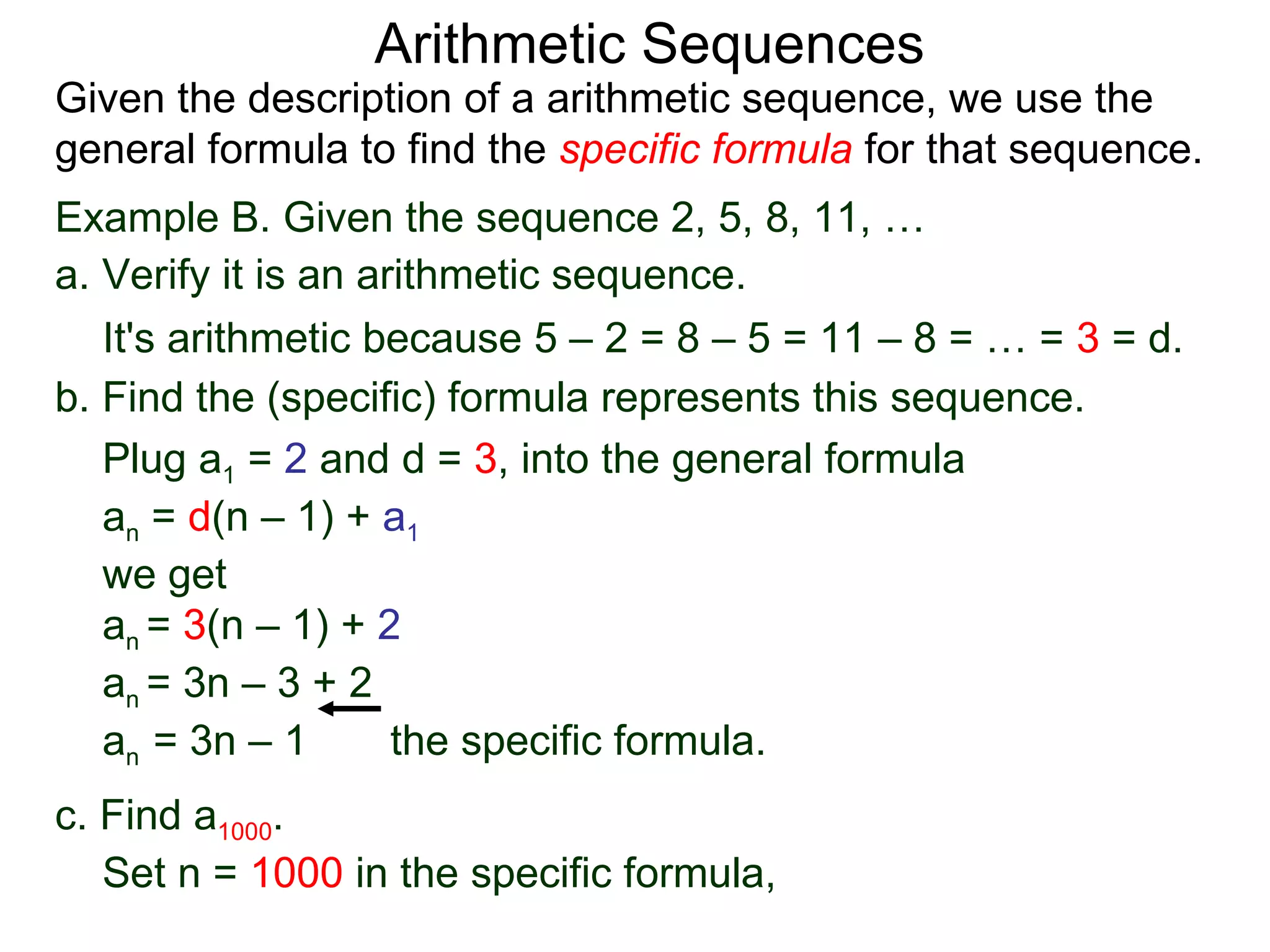Arithmetic Sequences
Given the description of a arithmetic sequence, we use the
general formula to find the specific formula for that sequence.
Example B. Given the sequence 2, 5, 8, 11, …
a. Verify it is an arithmetic sequence.
   It's arithmetic because 5 – 2 = 8 – 5 = 11 – 8 = … = 3 = d.
b. Find the (specific) formula represents this sequence.
   Plug a1 = 2 and d = 3, into the general formula
   an = d(n – 1) + a1
   we get
   an = 3(n – 1) + 2
   an = 3n – 3 + 2
   an = 3n – 1       the specific formula.
c. Find a1000.
   Set n = 1000 in the specific formula,
 