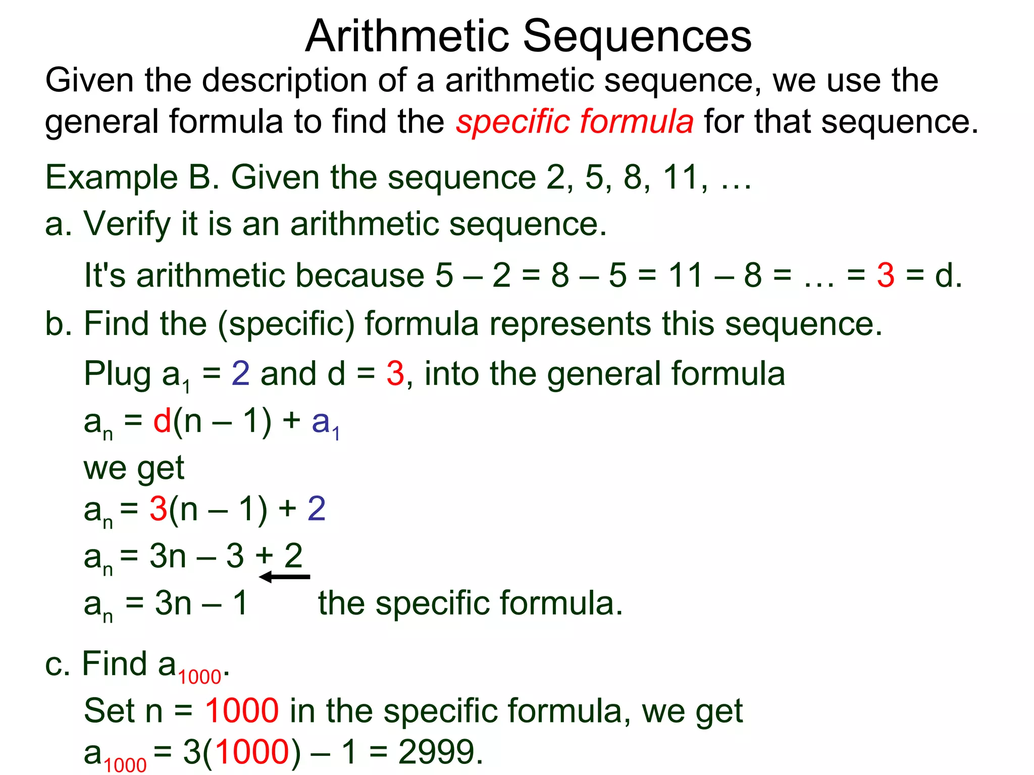 Arithmetic Sequences
Given the description of a arithmetic sequence, we use the
general formula to find the specific formula for that sequence.
Example B. Given the sequence 2, 5, 8, 11, …
a. Verify it is an arithmetic sequence.
   It's arithmetic because 5 – 2 = 8 – 5 = 11 – 8 = … = 3 = d.
b. Find the (specific) formula represents this sequence.
   Plug a1 = 2 and d = 3, into the general formula
   an = d(n – 1) + a1
   we get
   an = 3(n – 1) + 2
   an = 3n – 3 + 2
   an = 3n – 1       the specific formula.
c. Find a1000.
   Set n = 1000 in the specific formula, we get
   a1000 = 3(1000) – 1 = 2999.
 