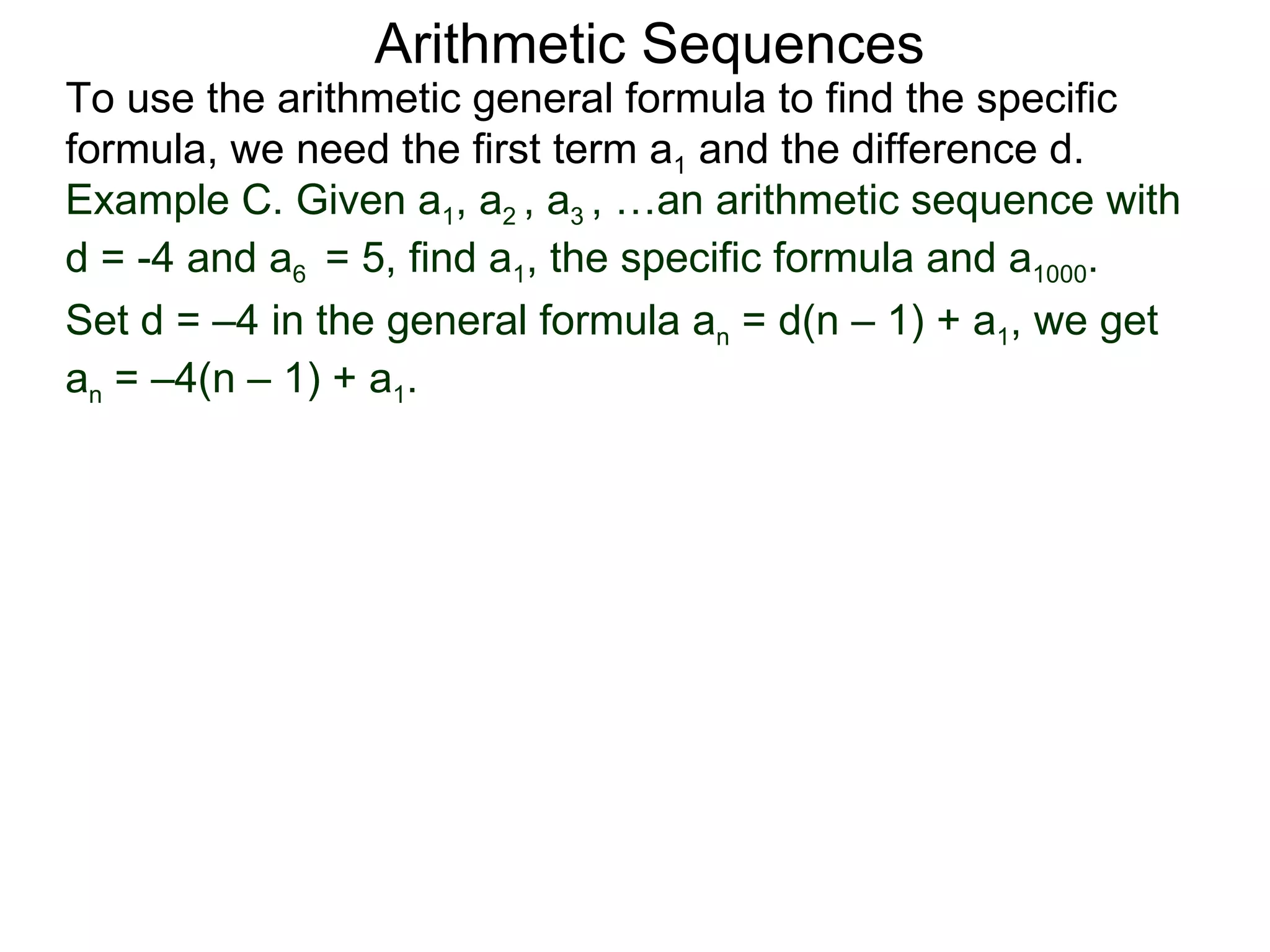Arithmetic Sequences
To use the arithmetic general formula to find the specific
formula, we need the first term a1 and the difference d.
Example C. Given a1, a2 , a3 , …an arithmetic sequence with
d = -4 and a6 = 5, find a1, the specific formula and a1000.
Set d = –4 in the general formula an = d(n – 1) + a1, we get
an = –4(n – 1) + a1.
 