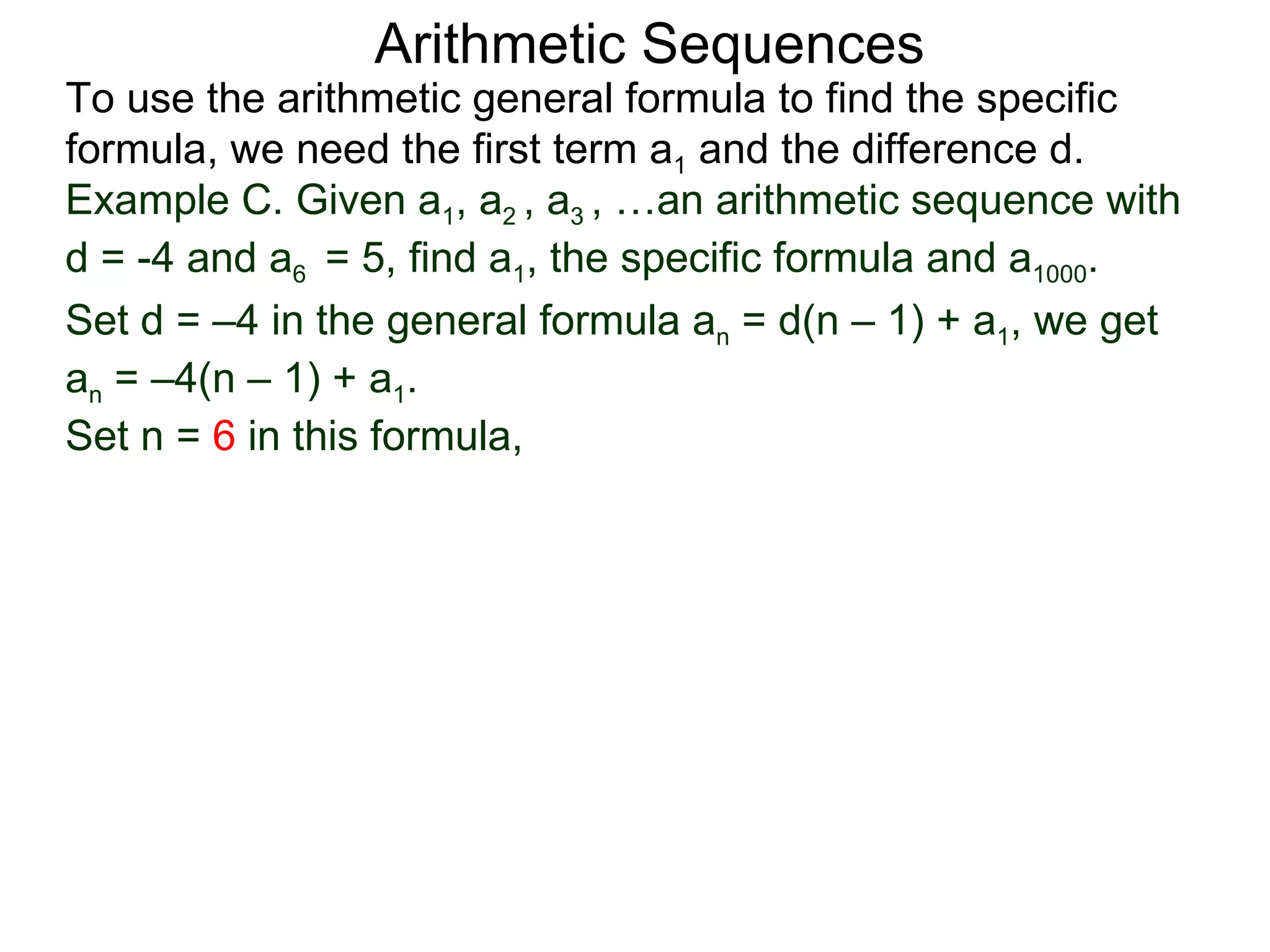 Arithmetic Sequences
To use the arithmetic general formula to find the specific
formula, we need the first term a1 and the difference d.
Example C. Given a1, a2 , a3 , …an arithmetic sequence with
d = -4 and a6 = 5, find a1, the specific formula and a1000.
Set d = –4 in the general formula an = d(n – 1) + a1, we get
an = –4(n – 1) + a1.
Set n = 6 in this formula,
 