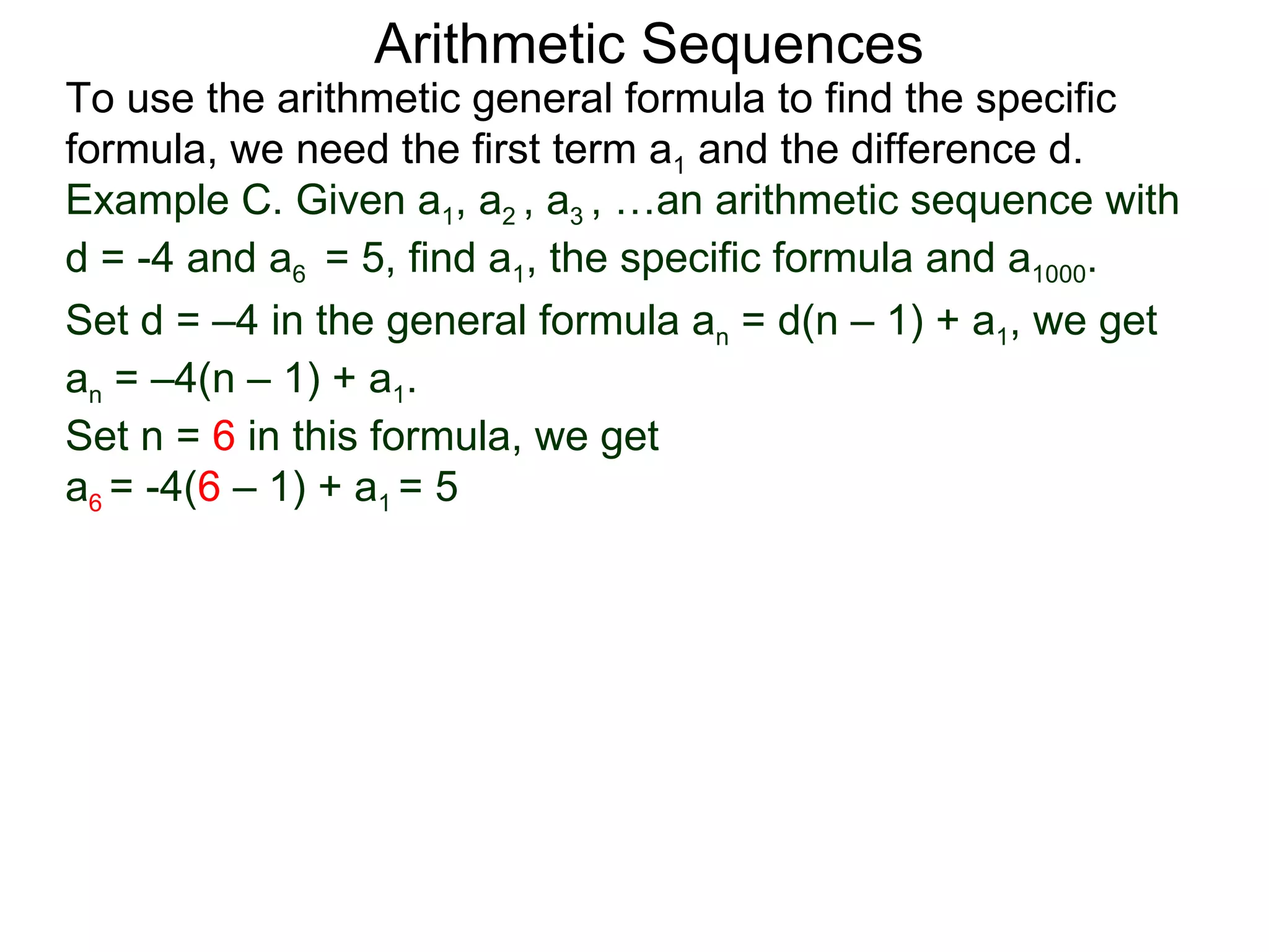Arithmetic Sequences
To use the arithmetic general formula to find the specific
formula, we need the first term a1 and the difference d.
Example C. Given a1, a2 , a3 , …an arithmetic sequence with
d = -4 and a6 = 5, find a1, the specific formula and a1000.
Set d = –4 in the general formula an = d(n – 1) + a1, we get
an = –4(n – 1) + a1.
Set n = 6 in this formula, we get
a6 = -4(6 – 1) + a1 = 5
 