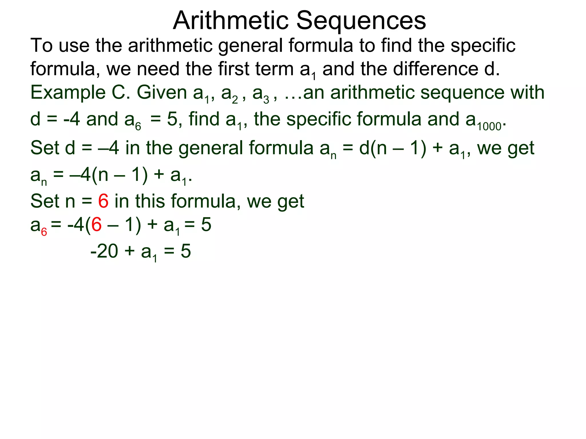Arithmetic Sequences
To use the arithmetic general formula to find the specific
formula, we need the first term a1 and the difference d.
Example C. Given a1, a2 , a3 , …an arithmetic sequence with
d = -4 and a6 = 5, find a1, the specific formula and a1000.
Set d = –4 in the general formula an = d(n – 1) + a1, we get
an = –4(n – 1) + a1.
Set n = 6 in this formula, we get
a6 = -4(6 – 1) + a1 = 5
        -20 + a1 = 5
 
