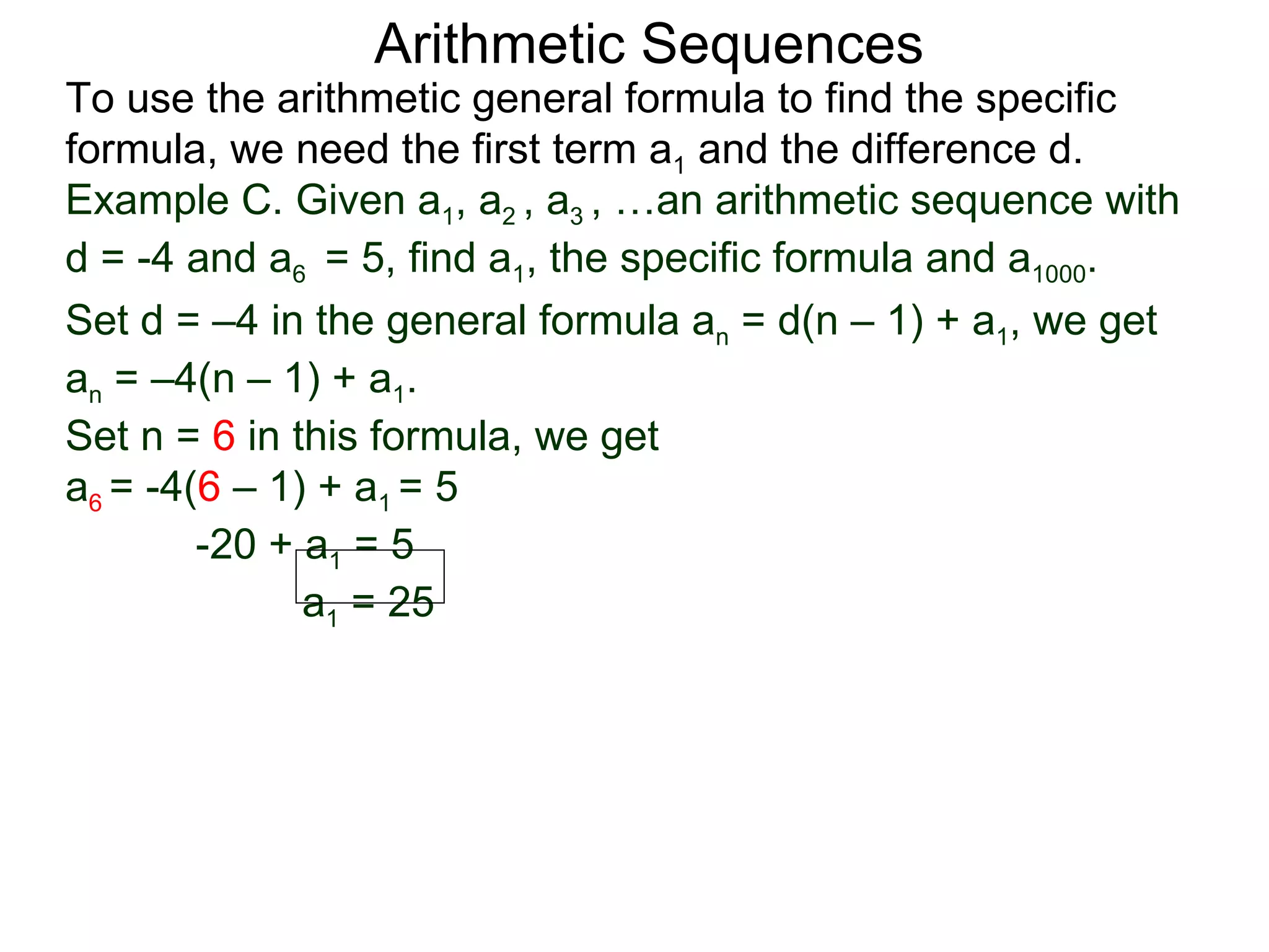 Arithmetic Sequences
To use the arithmetic general formula to find the specific
formula, we need the first term a1 and the difference d.
Example C. Given a1, a2 , a3 , …an arithmetic sequence with
d = -4 and a6 = 5, find a1, the specific formula and a1000.
Set d = –4 in the general formula an = d(n – 1) + a1, we get
an = –4(n – 1) + a1.
Set n = 6 in this formula, we get
a6 = -4(6 – 1) + a1 = 5
        -20 + a1 = 5
              a1 = 25
 