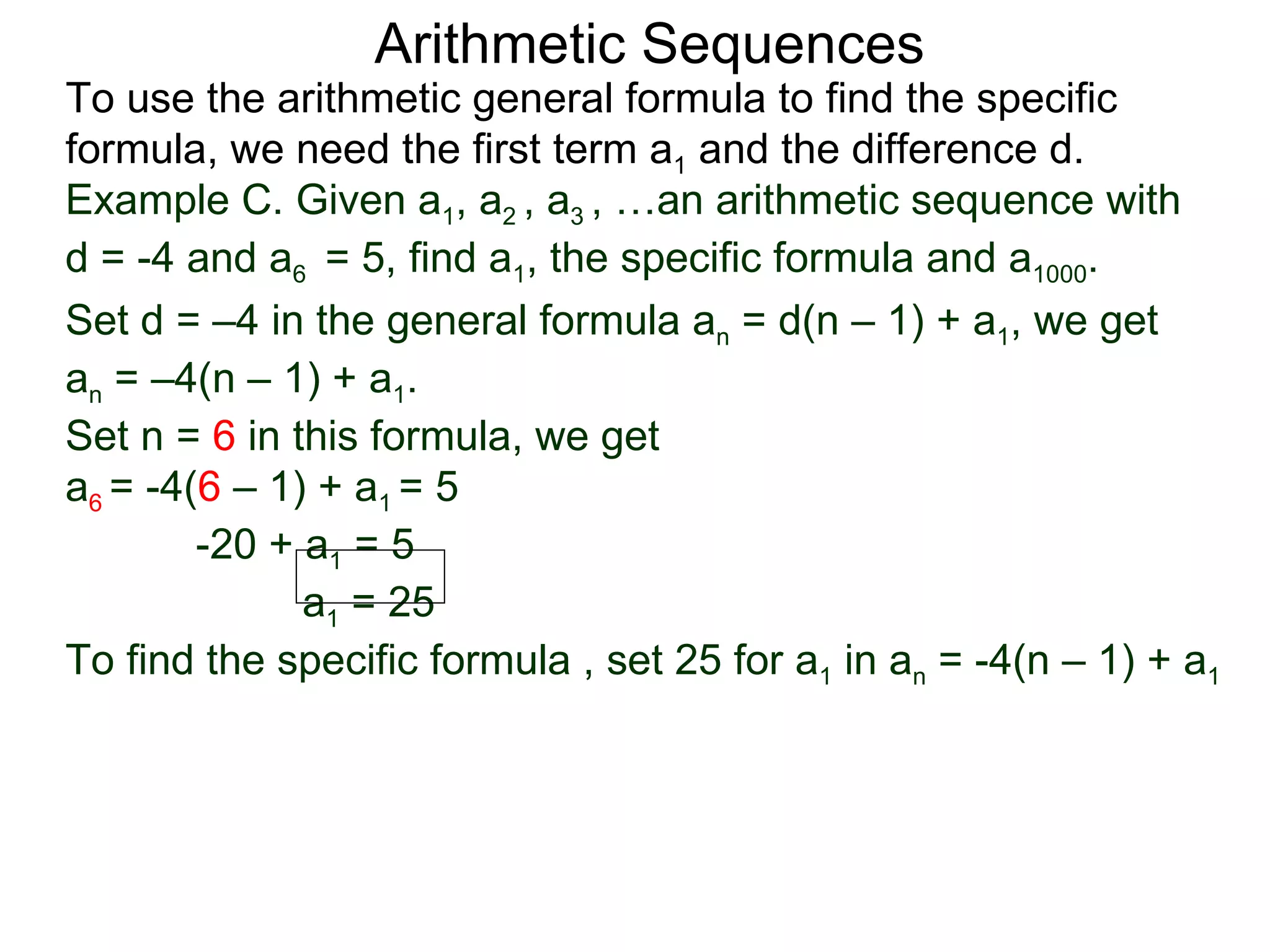 Arithmetic Sequences
To use the arithmetic general formula to find the specific
formula, we need the first term a1 and the difference d.
Example C. Given a1, a2 , a3 , …an arithmetic sequence with
d = -4 and a6 = 5, find a1, the specific formula and a1000.
Set d = –4 in the general formula an = d(n – 1) + a1, we get
an = –4(n – 1) + a1.
Set n = 6 in this formula, we get
a6 = -4(6 – 1) + a1 = 5
        -20 + a1 = 5
              a1 = 25
To find the specific formula , set 25 for a1 in an = -4(n – 1) + a1
 