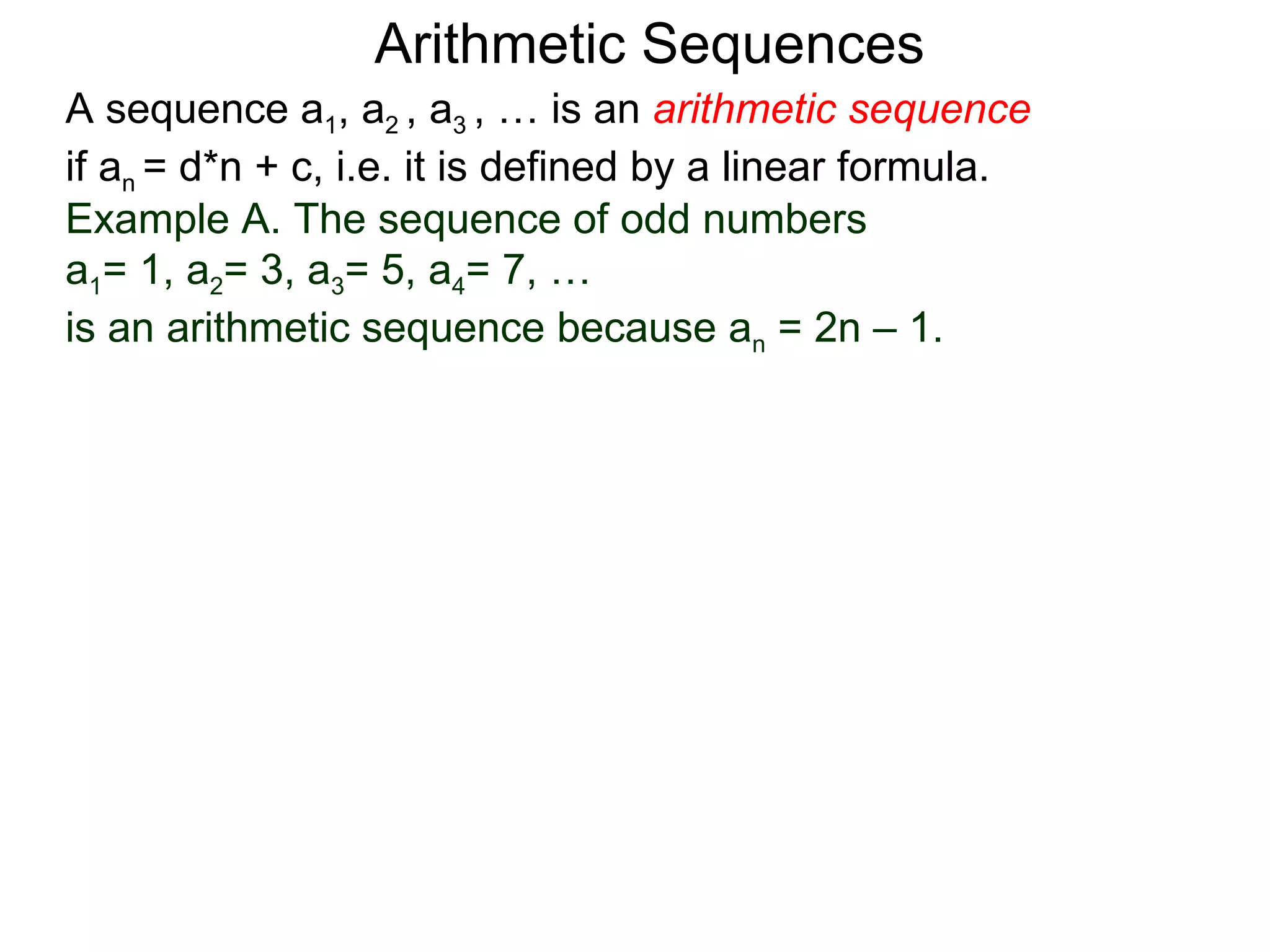 Arithmetic Sequences
A sequence a1, a2 , a3 , … is an arithmetic sequence
if an = d*n + c, i.e. it is defined by a linear formula.
Example A. The sequence of odd numbers
a1= 1, a2= 3, a3= 5, a4= 7, …
is an arithmetic sequence because an = 2n – 1.
 