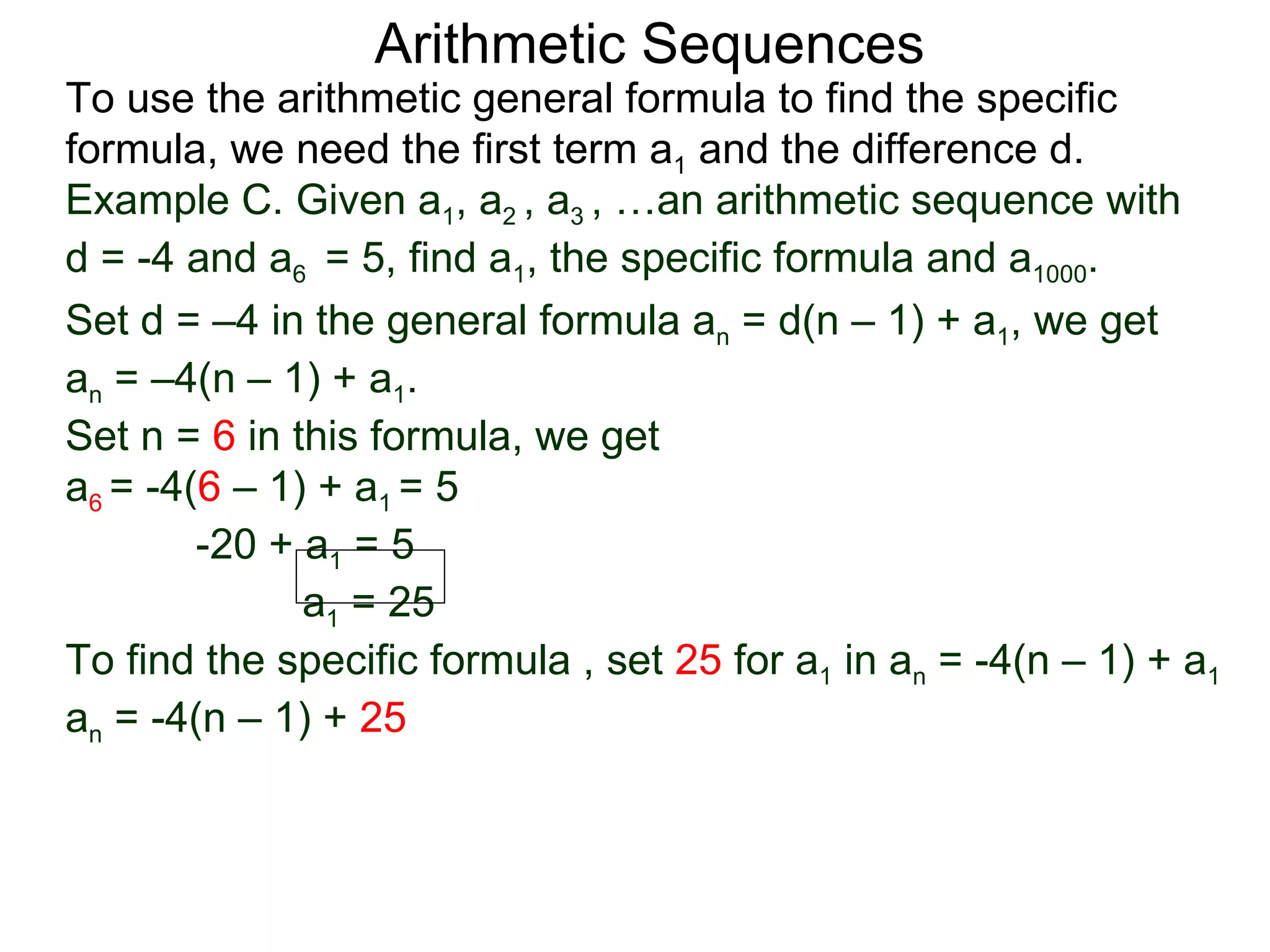 Arithmetic Sequences
To use the arithmetic general formula to find the specific
formula, we need the first term a1 and the difference d.
Example C. Given a1, a2 , a3 , …an arithmetic sequence with
d = -4 and a6 = 5, find a1, the specific formula and a1000.
Set d = –4 in the general formula an = d(n – 1) + a1, we get
an = –4(n – 1) + a1.
Set n = 6 in this formula, we get
a6 = -4(6 – 1) + a1 = 5
        -20 + a1 = 5
              a1 = 25
To find the specific formula , set 25 for a1 in an = -4(n – 1) + a1
an = -4(n – 1) + 25
 