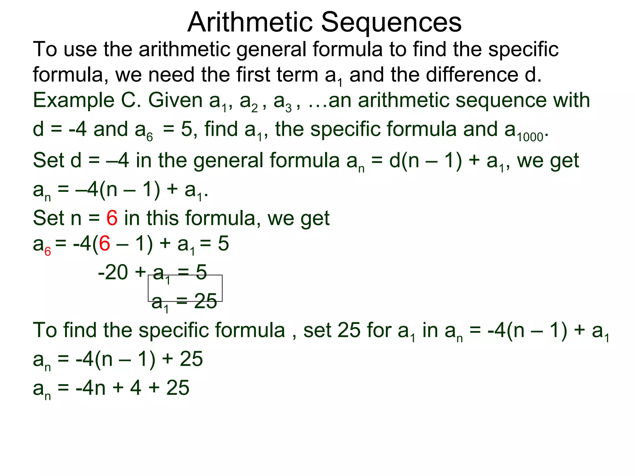 Arithmetic Sequences
To use the arithmetic general formula to find the specific
formula, we need the first term a1 and the difference d.
Example C. Given a1, a2 , a3 , …an arithmetic sequence with
d = -4 and a6 = 5, find a1, the specific formula and a1000.
Set d = –4 in the general formula an = d(n – 1) + a1, we get
an = –4(n – 1) + a1.
Set n = 6 in this formula, we get
a6 = -4(6 – 1) + a1 = 5
        -20 + a1 = 5
              a1 = 25
To find the specific formula , set 25 for a1 in an = -4(n – 1) + a1
an = -4(n – 1) + 25
an = -4n + 4 + 25
 