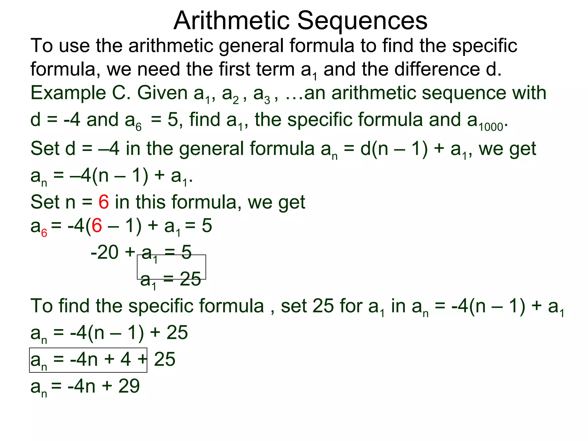 Arithmetic Sequences
To use the arithmetic general formula to find the specific
formula, we need the first term a1 and the difference d.
Example C. Given a1, a2 , a3 , …an arithmetic sequence with
d = -4 and a6 = 5, find a1, the specific formula and a1000.
Set d = –4 in the general formula an = d(n – 1) + a1, we get
an = –4(n – 1) + a1.
Set n = 6 in this formula, we get
a6 = -4(6 – 1) + a1 = 5
        -20 + a1 = 5
              a1 = 25
To find the specific formula , set 25 for a1 in an = -4(n – 1) + a1
an = -4(n – 1) + 25
an = -4n + 4 + 25
an = -4n + 29
 