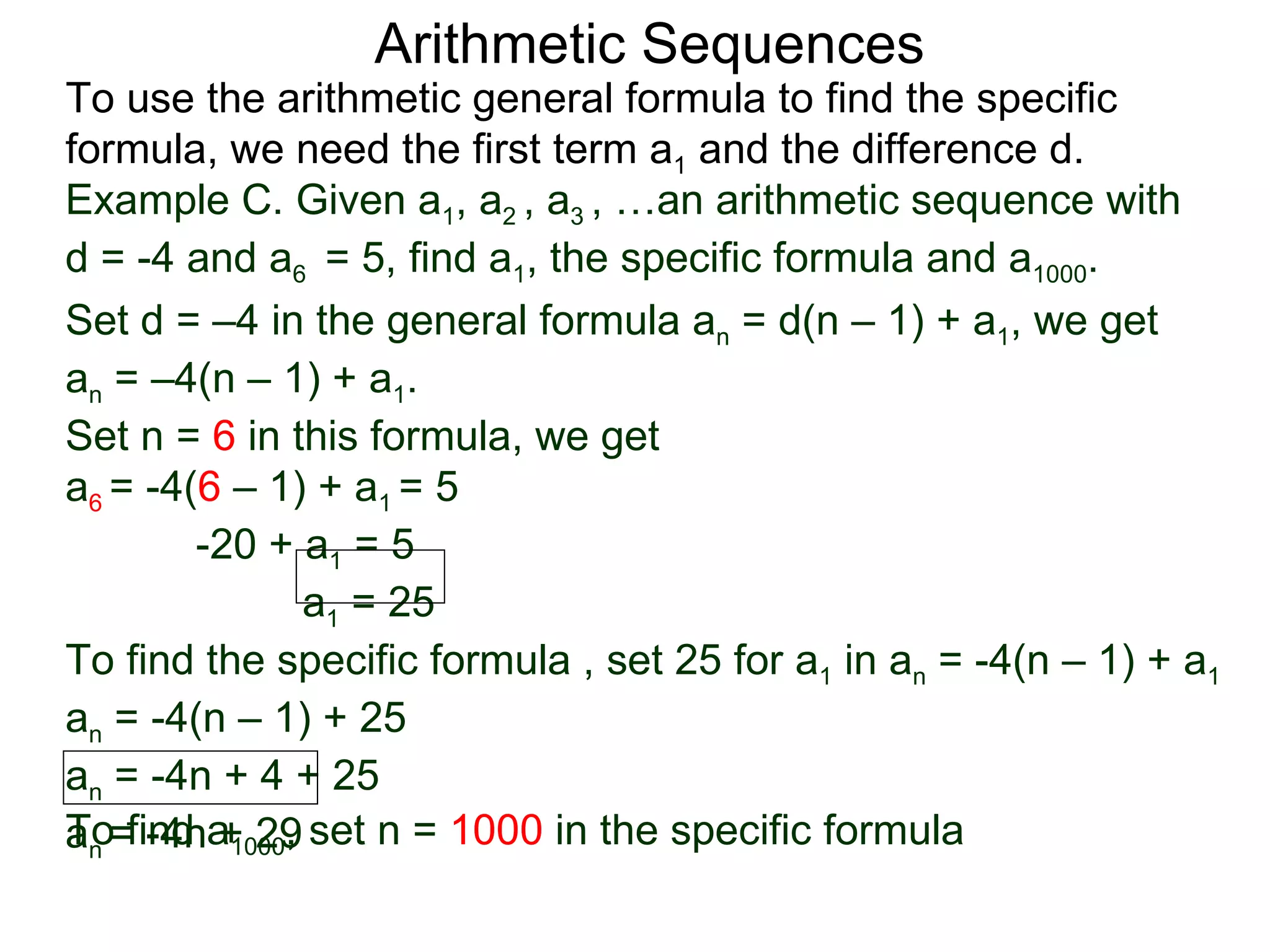 Arithmetic Sequences
To use the arithmetic general formula to find the specific
formula, we need the first term a1 and the difference d.
Example C. Given a1, a2 , a3 , …an arithmetic sequence with
d = -4 and a6 = 5, find a1, the specific formula and a1000.
Set d = –4 in the general formula an = d(n – 1) + a1, we get
an = –4(n – 1) + a1.
Set n = 6 in this formula, we get
a6 = -4(6 – 1) + a1 = 5
        -20 + a1 = 5
               a1 = 25
To find the specific formula , set 25 for a1 in an = -4(n – 1) + a1
an = -4(n – 1) + 25
an = -4n + 4 + 25
an =find a1000, set n = 1000 in the specific formula
To -4n + 29
 