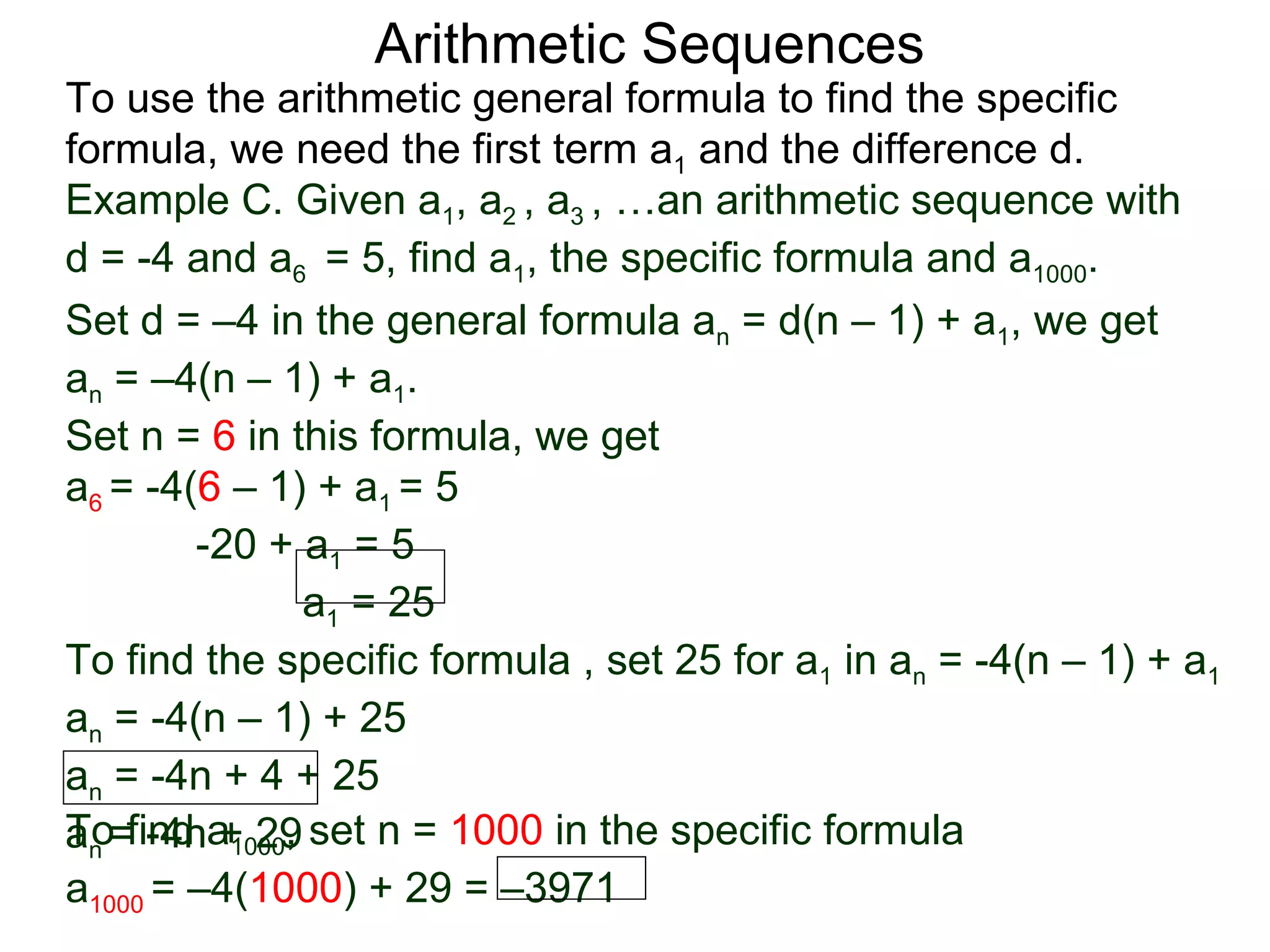 Arithmetic Sequences
To use the arithmetic general formula to find the specific
formula, we need the first term a1 and the difference d.
Example C. Given a1, a2 , a3 , …an arithmetic sequence with
d = -4 and a6 = 5, find a1, the specific formula and a1000.
Set d = –4 in the general formula an = d(n – 1) + a1, we get
an = –4(n – 1) + a1.
Set n = 6 in this formula, we get
a6 = -4(6 – 1) + a1 = 5
        -20 + a1 = 5
               a1 = 25
To find the specific formula , set 25 for a1 in an = -4(n – 1) + a1
an = -4(n – 1) + 25
an = -4n + 4 + 25
an =find a1000, set n = 1000 in the specific formula
To -4n + 29
a1000 = –4(1000) + 29 = –3971
 
