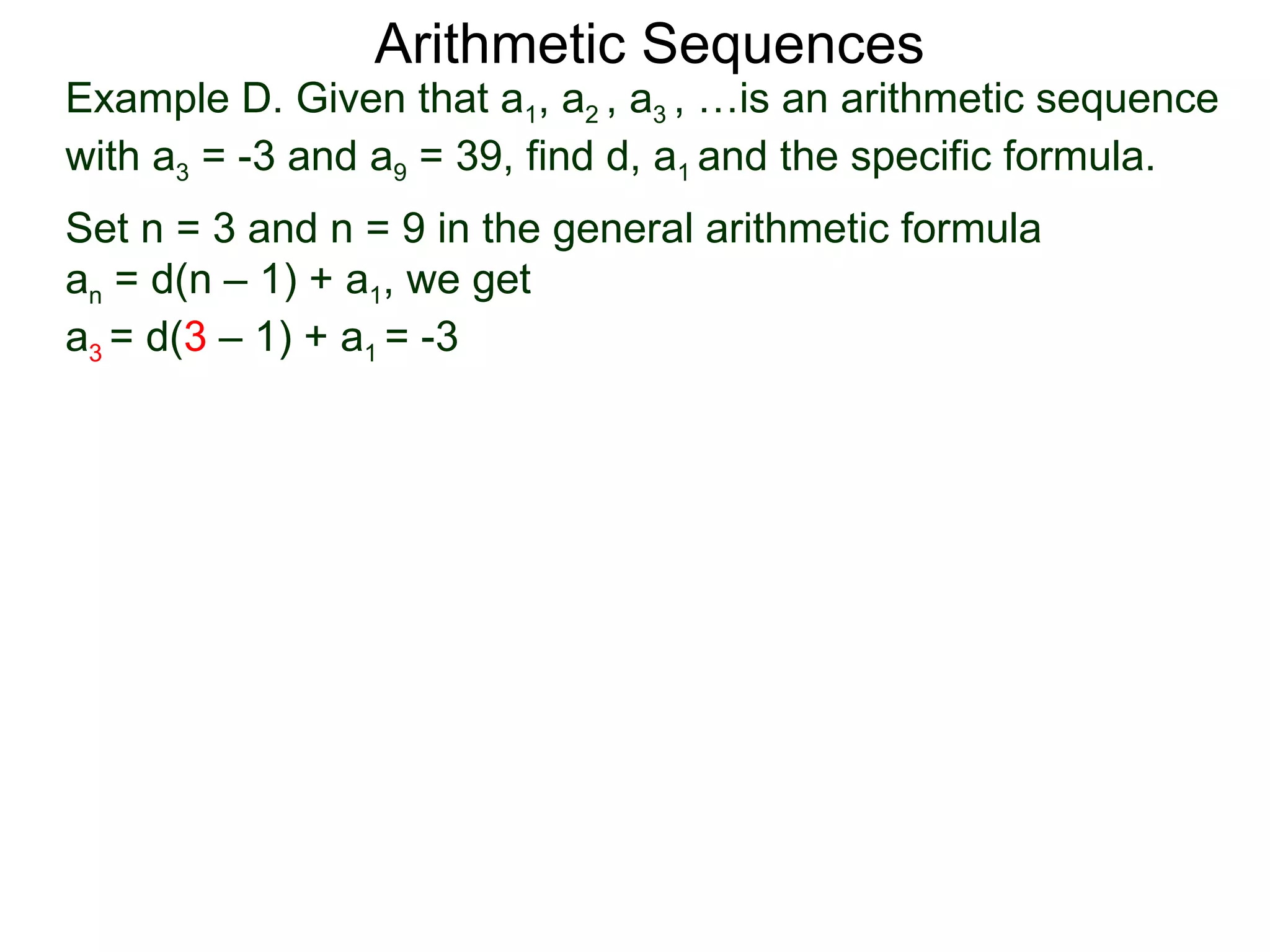 Arithmetic Sequences
Example D. Given that a1, a2 , a3 , …is an arithmetic sequence
with a3 = -3 and a9 = 39, find d, a1 and the specific formula.
Set n = 3 and n = 9 in the general arithmetic formula
an = d(n – 1) + a1, we get
a3 = d(3 – 1) + a1 = -3
 