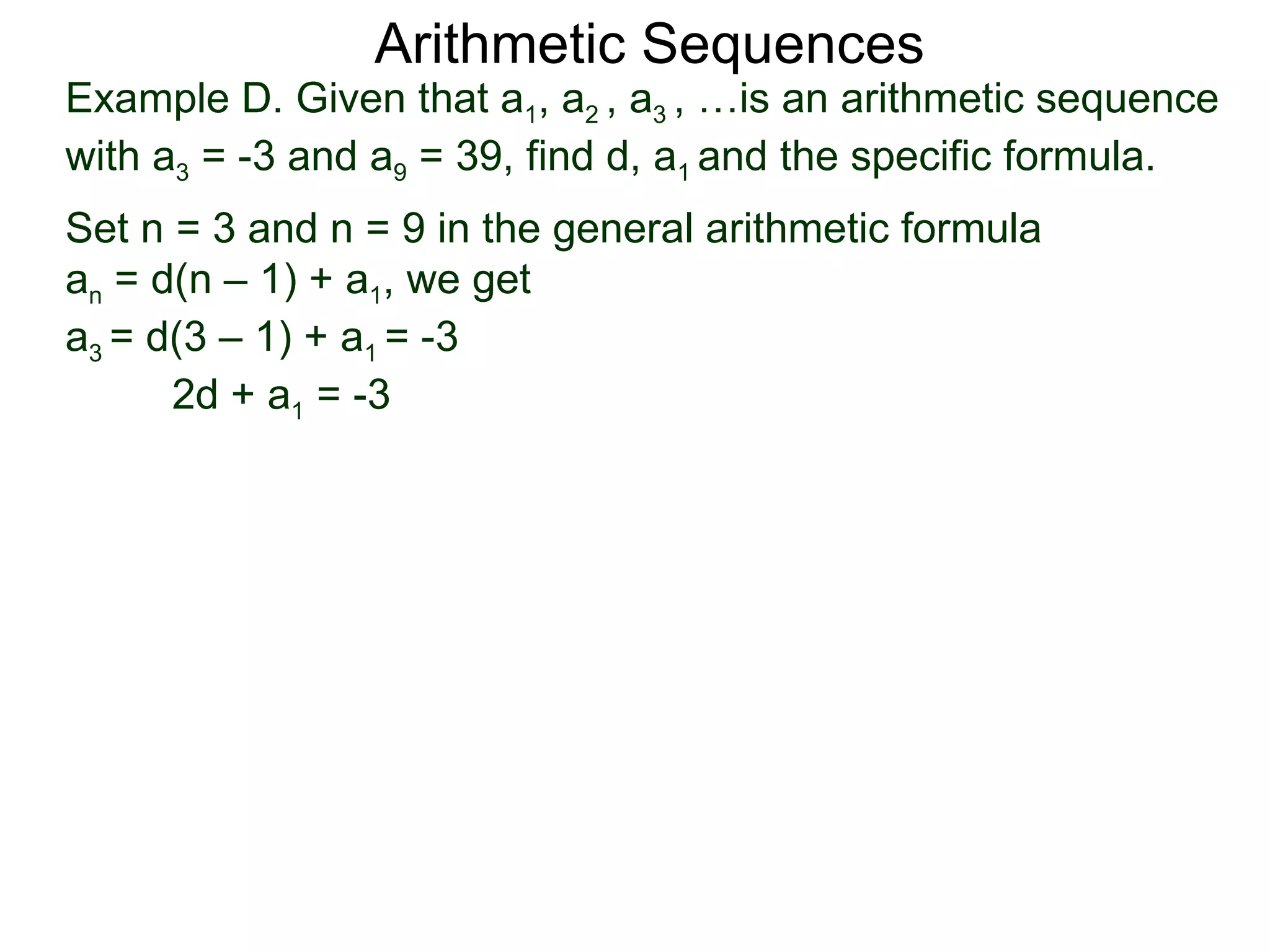 Arithmetic Sequences
Example D. Given that a1, a2 , a3 , …is an arithmetic sequence
with a3 = -3 and a9 = 39, find d, a1 and the specific formula.
Set n = 3 and n = 9 in the general arithmetic formula
an = d(n – 1) + a1, we get
a3 = d(3 – 1) + a1 = -3
      2d + a1 = -3
 